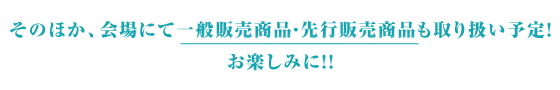 そのほか、会場にて一般販売商品・先行販売商品 も取り扱い予定！お楽しみに！！