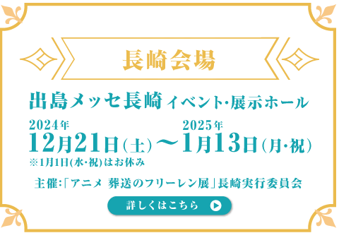 出島メッセ⻑崎イベント・展⽰ホール 2024年12⽉21⽇(⼟)〜2025年1⽉13⽇(⽉・祝) ※1月1日(水・祝)はお休み 主催：「アニメ 葬送のフリーレン展」⻑崎実⾏委員会